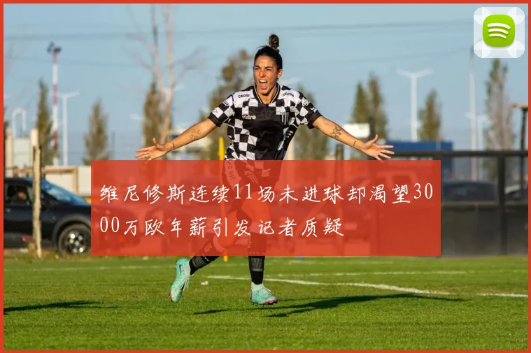 维尼修斯连续11场未进球却渴望3000万欧年薪引发记者质疑