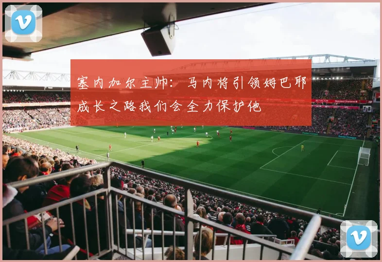 塞内加尔主帅：马内将引领姆巴耶成长之路我们会全力保护他