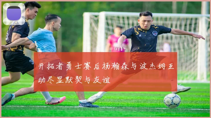 开拓者勇士赛后杨瀚森与波杰姆互动尽显默契与友谊