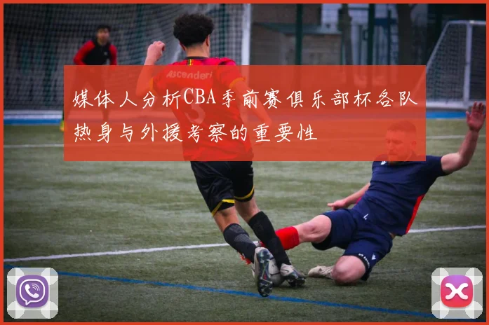 媒体人分析CBA季前赛俱乐部杯各队热身与外援考察的重要性