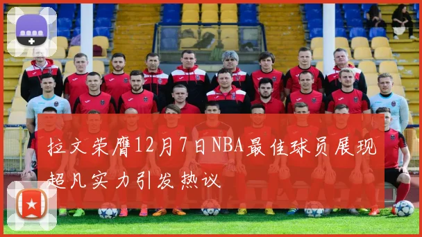 拉文荣膺12月7日NBA最佳球员展现超凡实力引发热议
