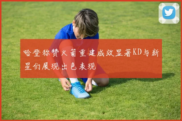 哈登称赞火箭重建成效显著KD与新星们展现出色表现