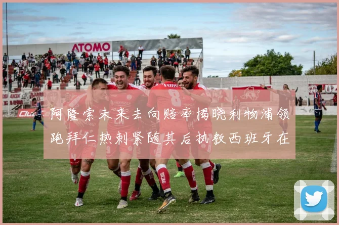 阿隆索未来去向赔率揭晓利物浦领跑拜仁热刺紧随其后执教西班牙在列