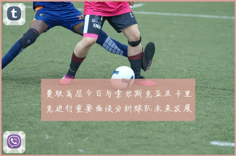 曼联高层今日与索尔斯克亚及卡里克进行重要面谈分析球队未来发展方向