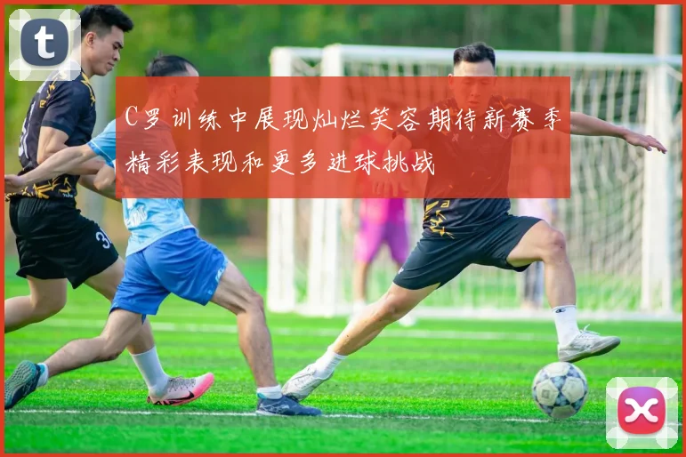 C罗训练中展现灿烂笑容期待新赛季精彩表现和更多进球挑战