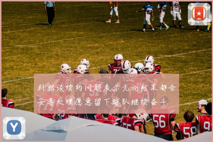 科尔谈续约问题表示无论结果都会妥善处理愿意留下球队继续奋斗