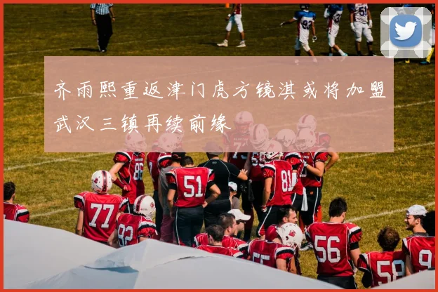 齐雨熙重返津门虎方镜淇或将加盟武汉三镇再续前缘