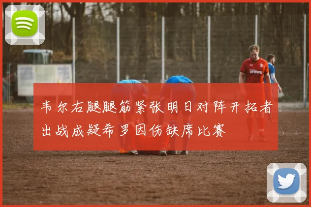 韦尔右腿腿筋紧张明日对阵开拓者出战成疑希罗因伤缺席比赛