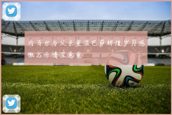 内马尔与父亲重温巴萨辉煌岁月感慨万千情深意重