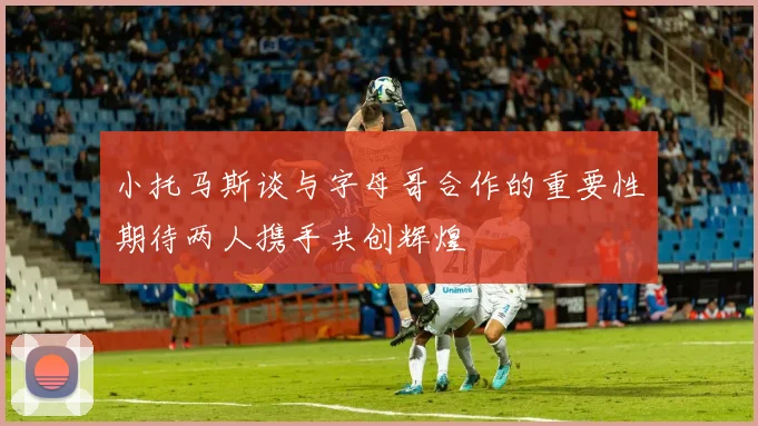 小托马斯谈与字母哥合作的重要性期待两人携手共创辉煌