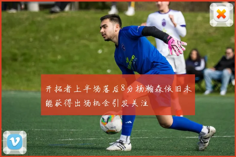 开拓者上半场落后8分杨瀚森依旧未能获得出场机会引发关注