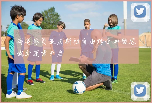 海港球员亚历斯祖自由转会加盟蓉城新篇章开启