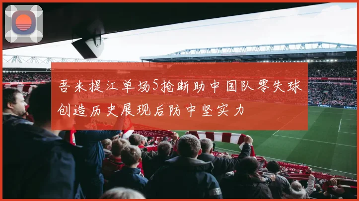 吾米提江单场5抢断助中国队零失球创造历史展现后防中坚实力