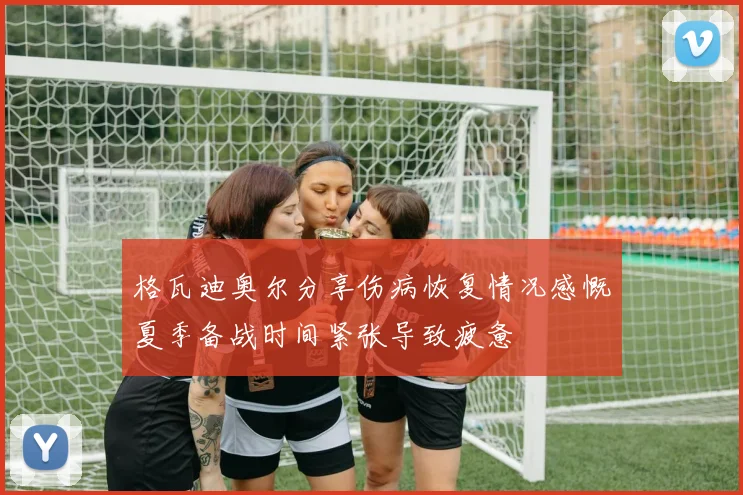 格瓦迪奥尔分享伤病恢复情况感慨夏季备战时间紧张导致疲惫