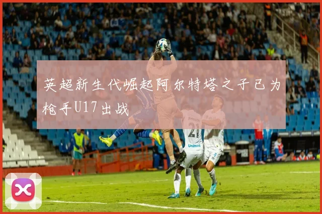 英超新生代崛起阿尔特塔之子已为枪手U17出战