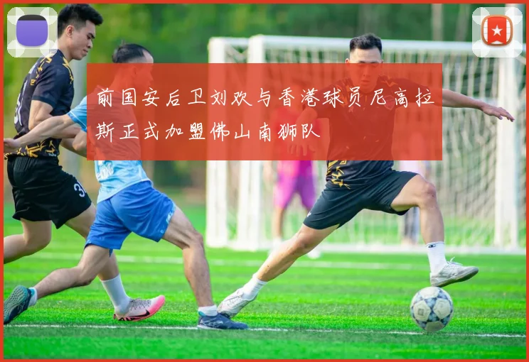 前国安后卫刘欢与香港球员尼高拉斯正式加盟佛山南狮队