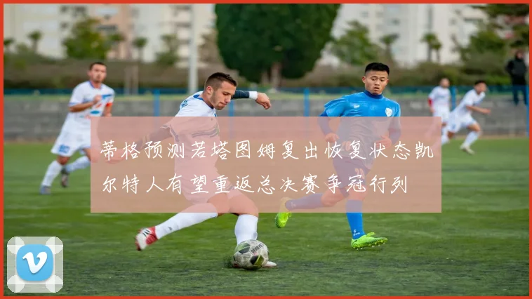 蒂格预测若塔图姆复出恢复状态凯尔特人有望重返总决赛争冠行列