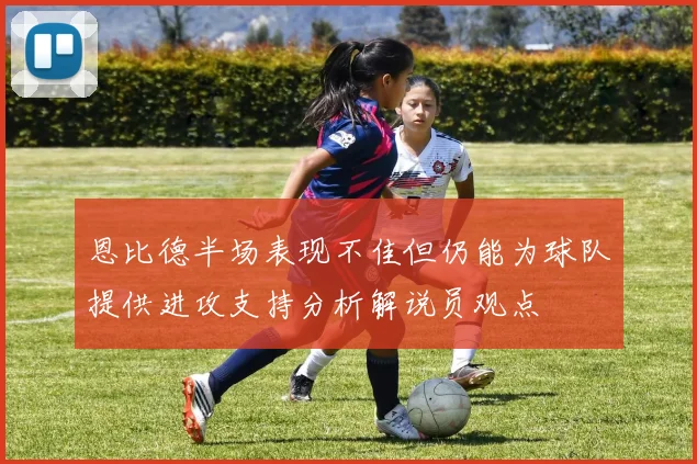 恩比德半场表现不佳但仍能为球队提供进攻支持分析解说员观点