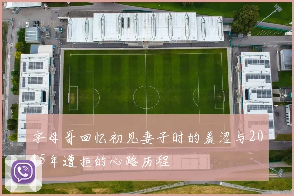 字母哥回忆初见妻子时的羞涩与2015年遭拒的心路历程