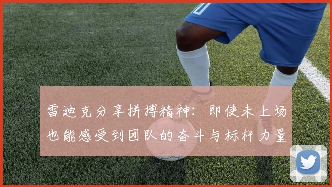 雷迪克分享拼搏精神：即使未上场也能感受到团队的奋斗与标杆力量