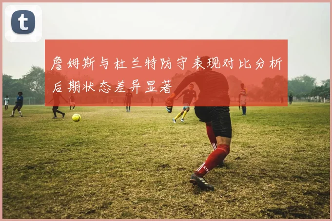 詹姆斯与杜兰特防守表现对比分析后期状态差异显著