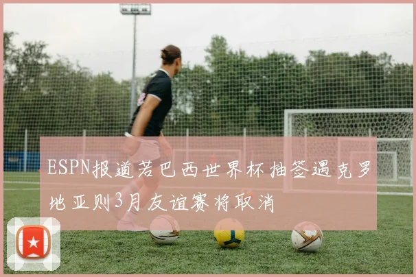 ESPN报道若巴西世界杯抽签遇克罗地亚则3月友谊赛将取消