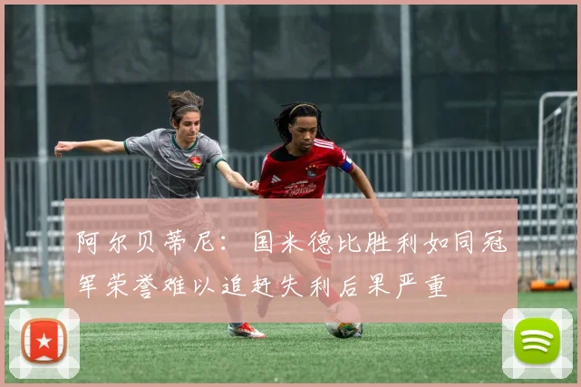 阿尔贝蒂尼：国米德比胜利如同冠军荣誉难以追赶失利后果严重