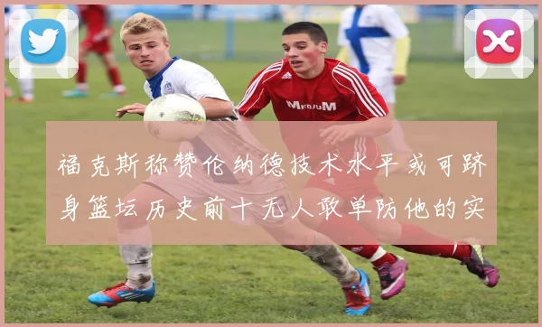 福克斯称赞伦纳德技术水平或可跻身篮坛历史前十无人敢单防他的实力