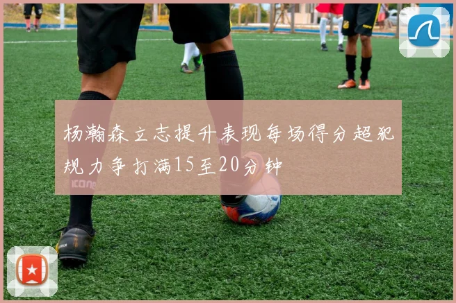 杨瀚森立志提升表现每场得分超犯规力争打满15至20分钟
