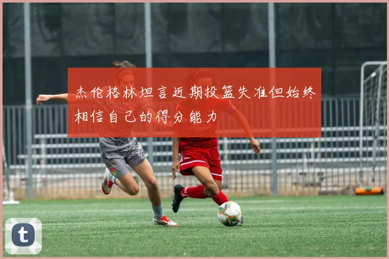 杰伦格林坦言近期投篮失准但始终相信自己的得分能力