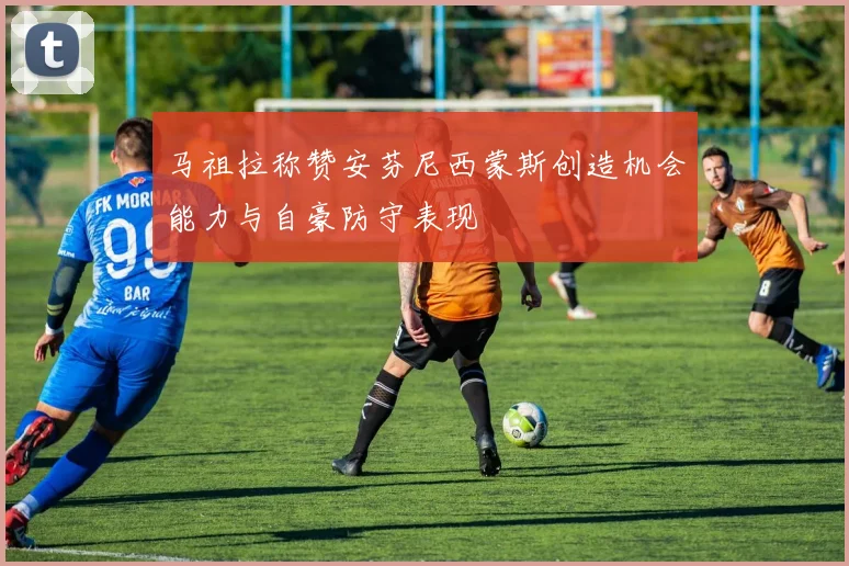 马祖拉称赞安芬尼西蒙斯创造机会能力与自豪防守表现