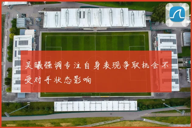 吴曦强调专注自身表现争取机会不受对手状态影响